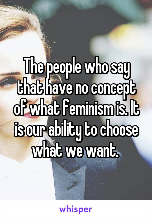 The people who say that have no concept of what feminism is. It is our ability to choose what we want. 