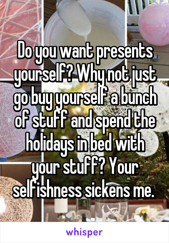 Do you want presents yourself? Why not just go buy yourself a bunch of stuff and spend the holidays in bed with your stuff? Your selfishness sickens me. 