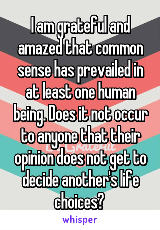 I am grateful and amazed that common sense has prevailed in at least one human being. Does it not occur to anyone that their opinion does not get to decide another's life choices? 