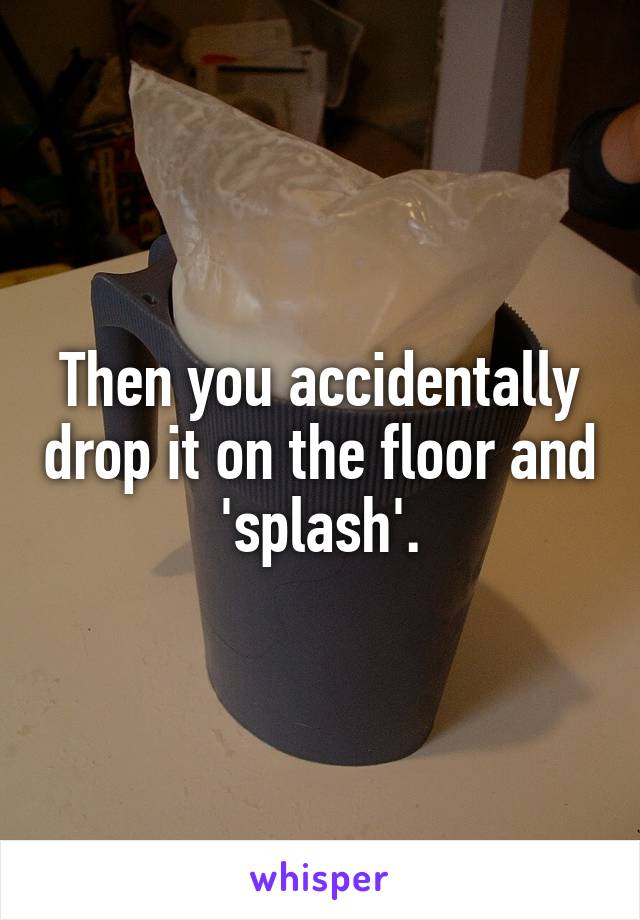 Then you accidentally drop it on the floor and 'splash'.