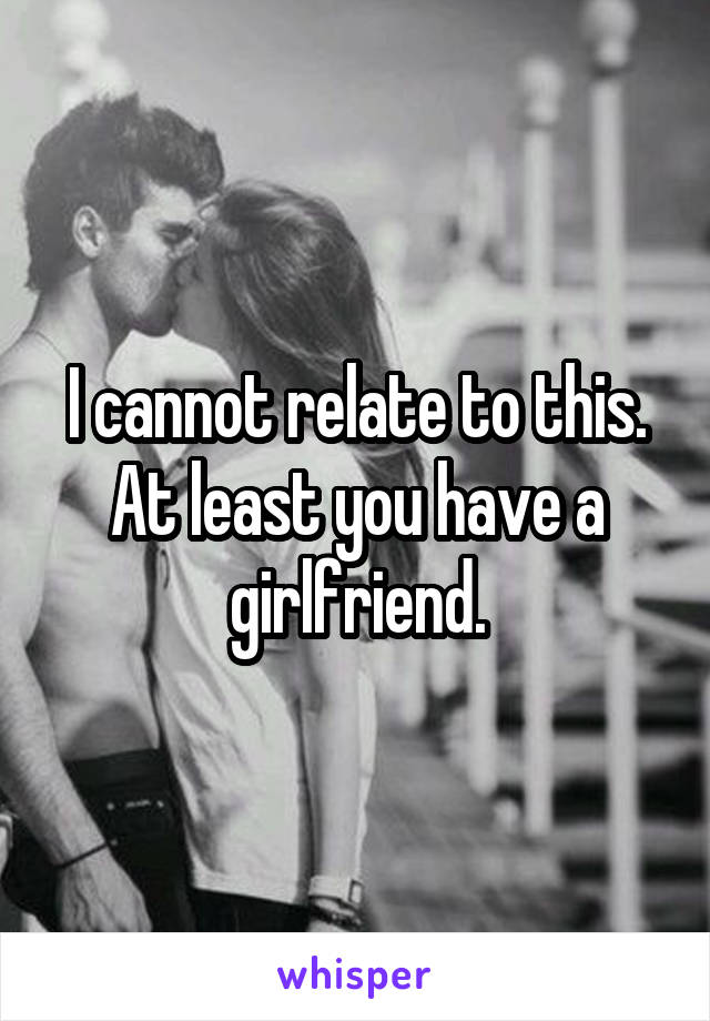 I cannot relate to this. At least you have a girlfriend.