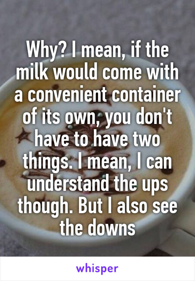 Why? I mean, if the milk would come with a convenient container of its own, you don't have to have two things. I mean, I can understand the ups though. But I also see the downs