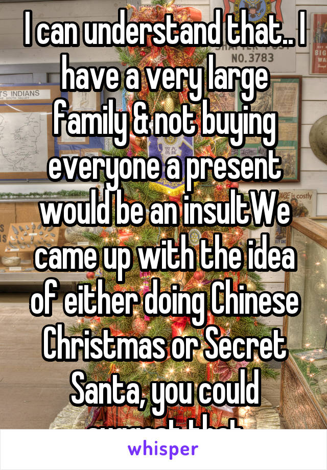 I can understand that.. I have a very large family & not buying everyone a present would be an insultWe came up with the idea of either doing Chinese Christmas or Secret Santa, you could suggest that