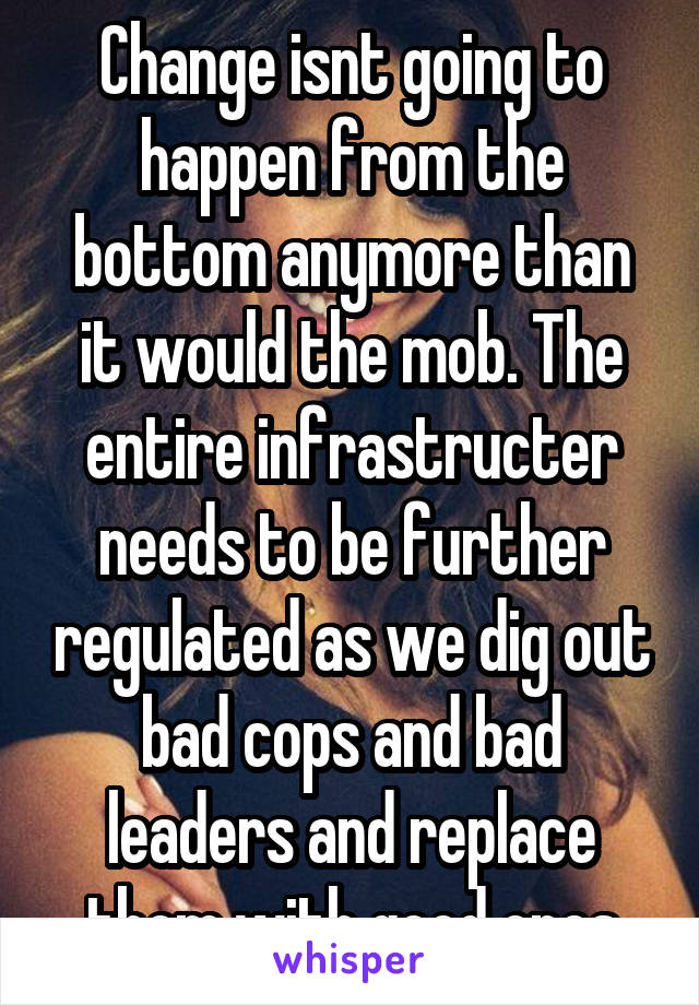 Change isnt going to happen from the bottom anymore than it would the mob. The entire infrastructer needs to be further regulated as we dig out bad cops and bad leaders and replace them with good ones