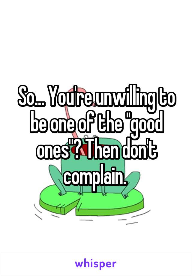 So... You're unwilling to be one of the "good ones"? Then don't complain. 