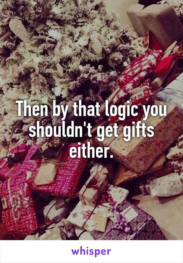 Then by that logic you shouldn't get gifts either.