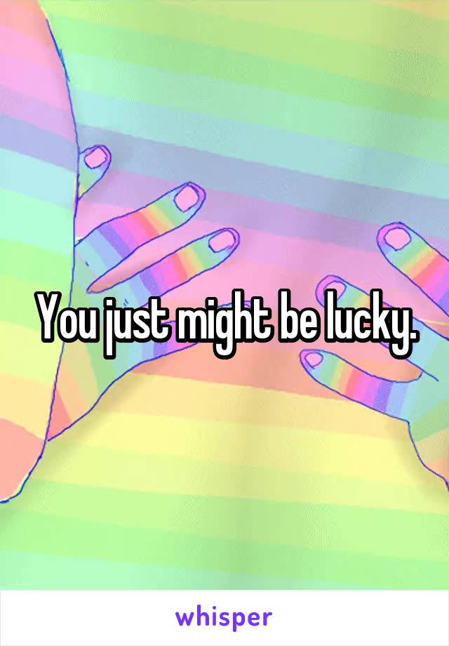 You just might be lucky.