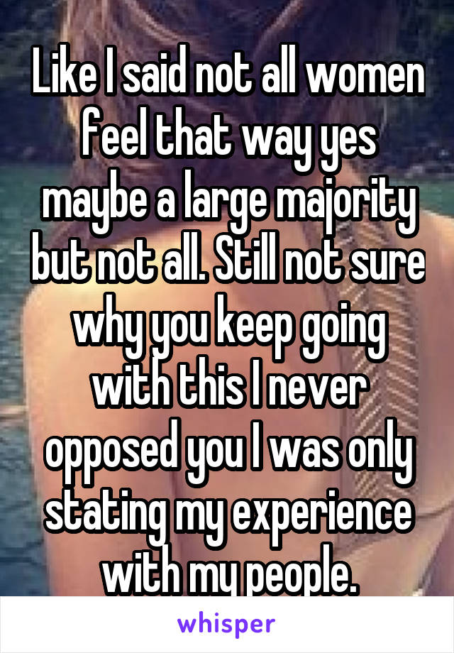 Like I said not all women feel that way yes maybe a large majority but not all. Still not sure why you keep going with this I never opposed you I was only stating my experience with my people.