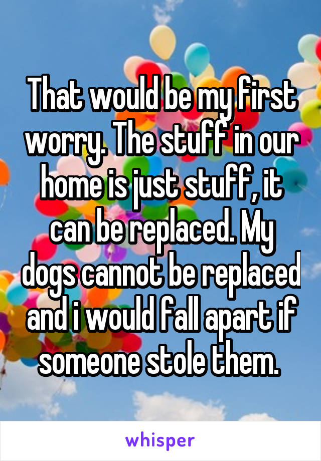 That would be my first worry. The stuff in our home is just stuff, it can be replaced. My dogs cannot be replaced and i would fall apart if someone stole them. 