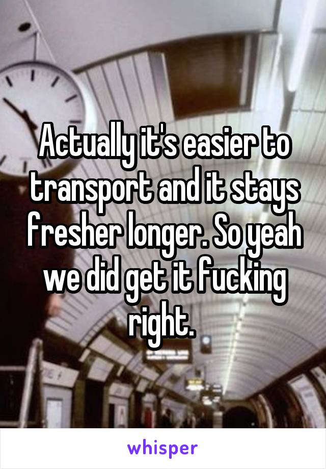 Actually it's easier to transport and it stays fresher longer. So yeah we did get it fucking right. 