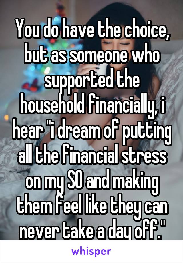 You do have the choice, but as someone who supported the household financially, i hear "i dream of putting all the financial stress on my SO and making them feel like they can never take a day off."