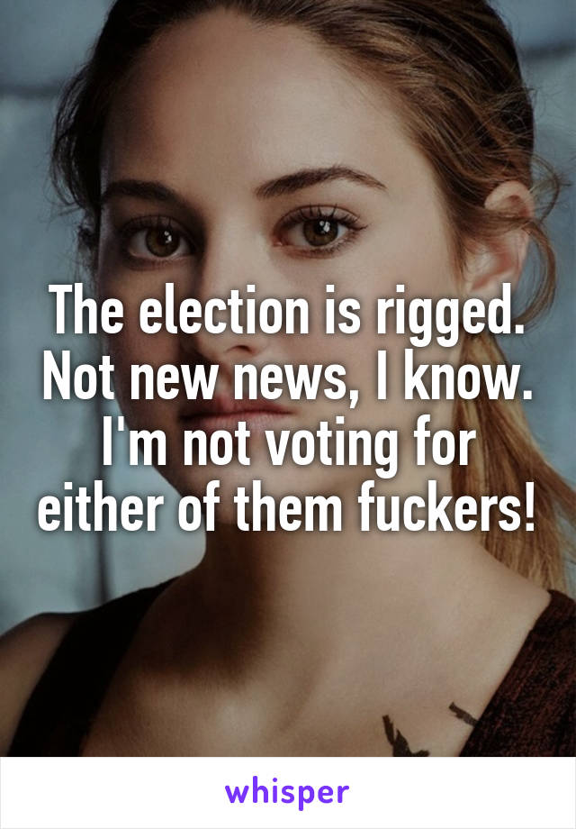 The election is rigged. Not new news, I know. I'm not voting for either of them fuckers!