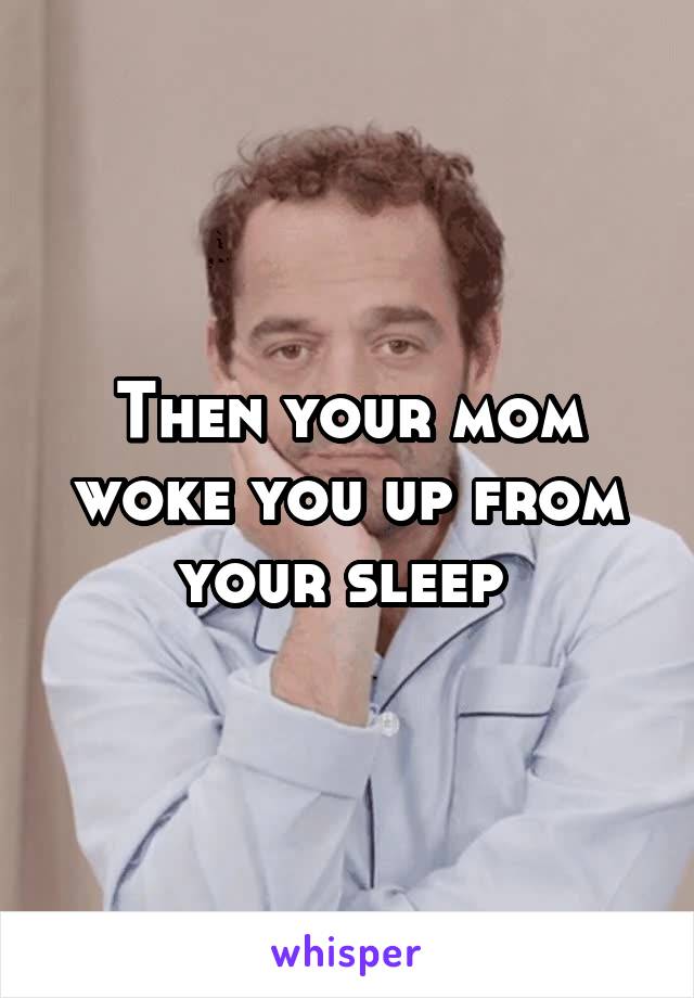 Then your mom woke you up from your sleep 