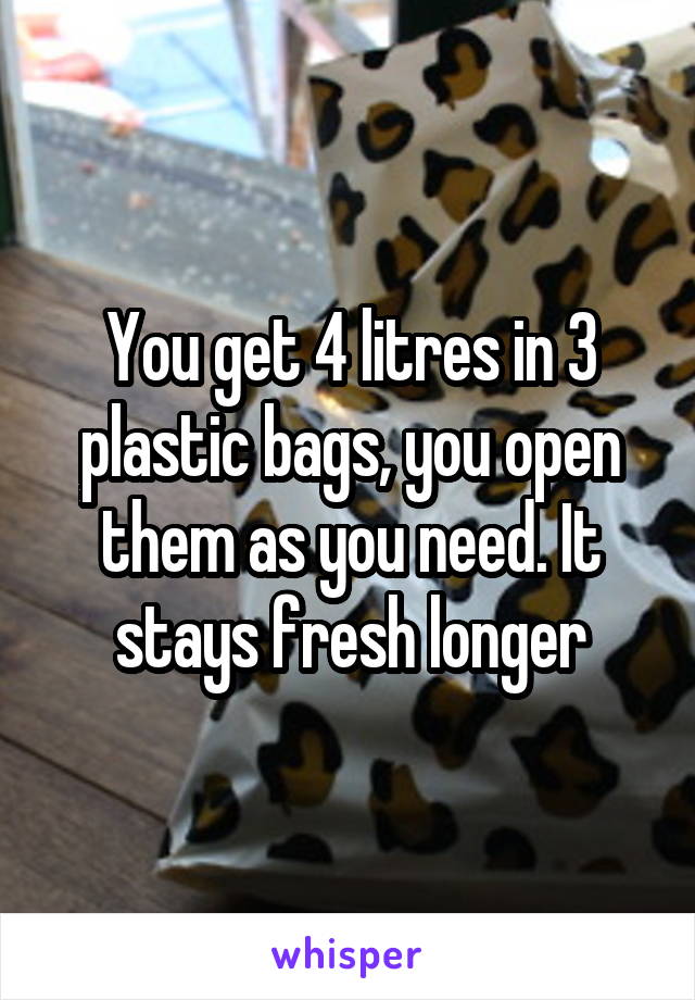 You get 4 litres in 3 plastic bags, you open them as you need. It stays fresh longer