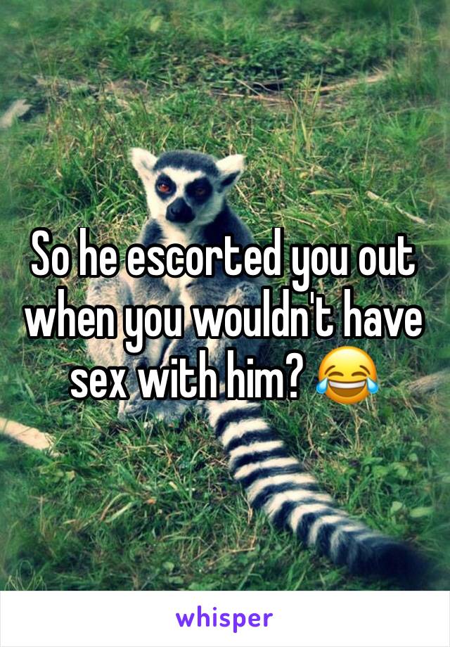 So he escorted you out when you wouldn't have sex with him? 😂