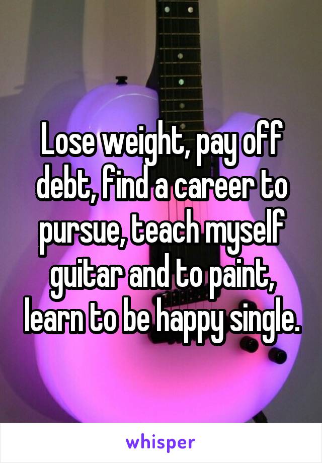Lose weight, pay off debt, find a career to pursue, teach myself guitar and to paint, learn to be happy single.