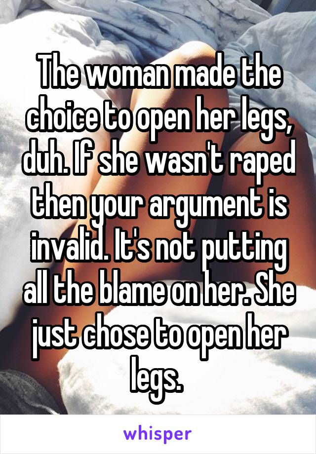 The woman made the choice to open her legs, duh. If she wasn't raped then your argument is invalid. It's not putting all the blame on her. She just chose to open her legs. 