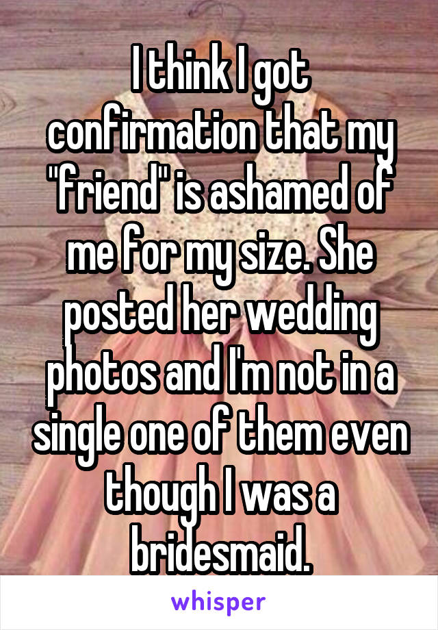 I think I got confirmation that my "friend" is ashamed of me for my size. She posted her wedding photos and I'm not in a single one of them even though I was a bridesmaid.