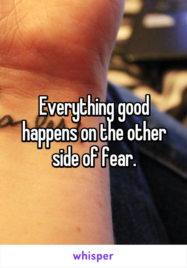 Everything good happens on the other side of fear.