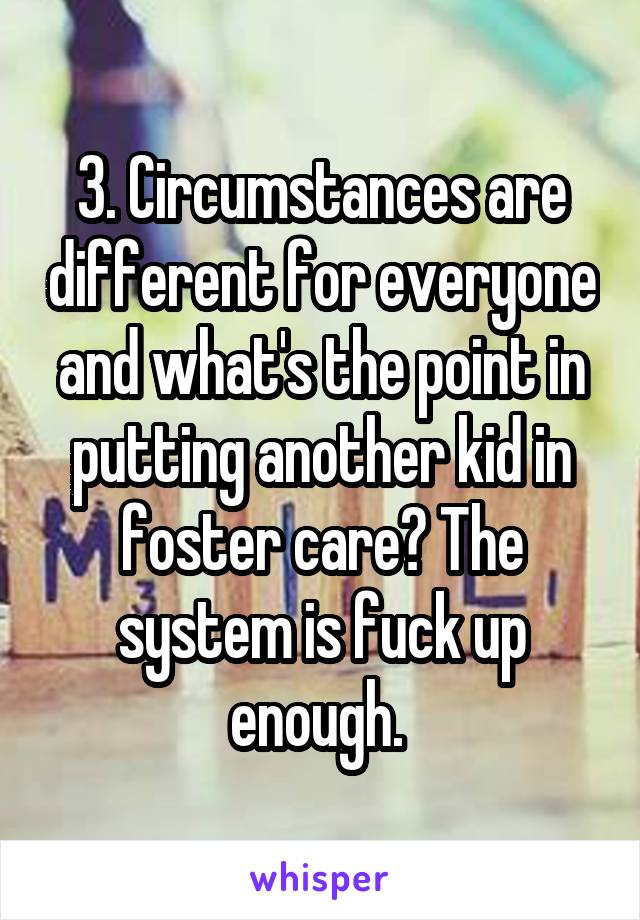 3. Circumstances are different for everyone and what's the point in putting another kid in foster care? The system is fuck up enough. 