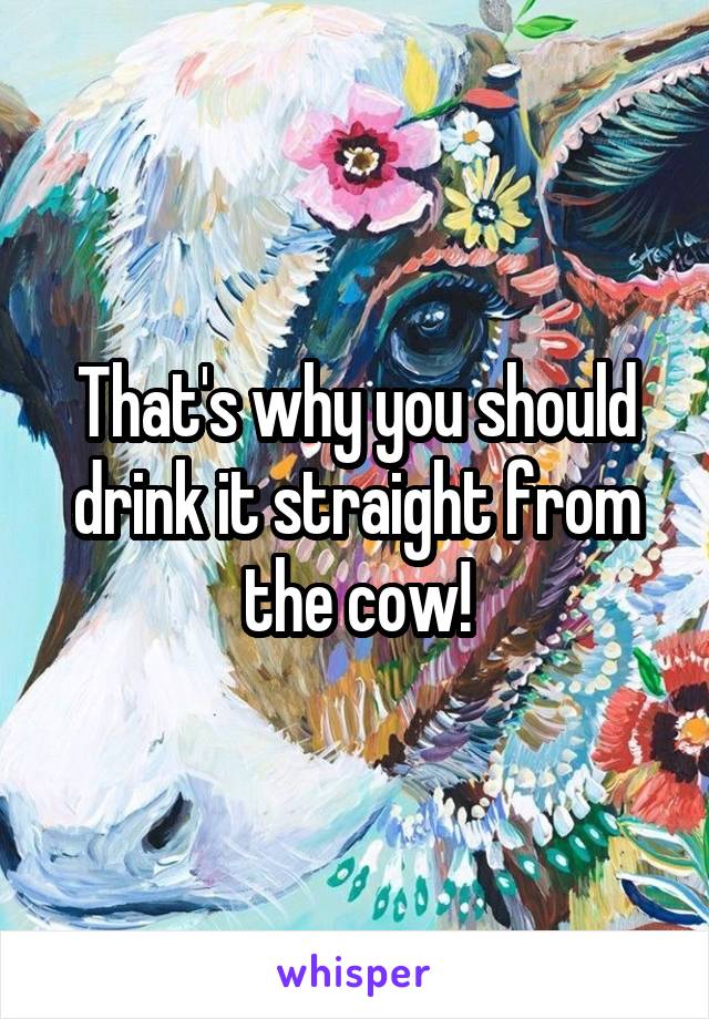 That's why you should drink it straight from the cow!