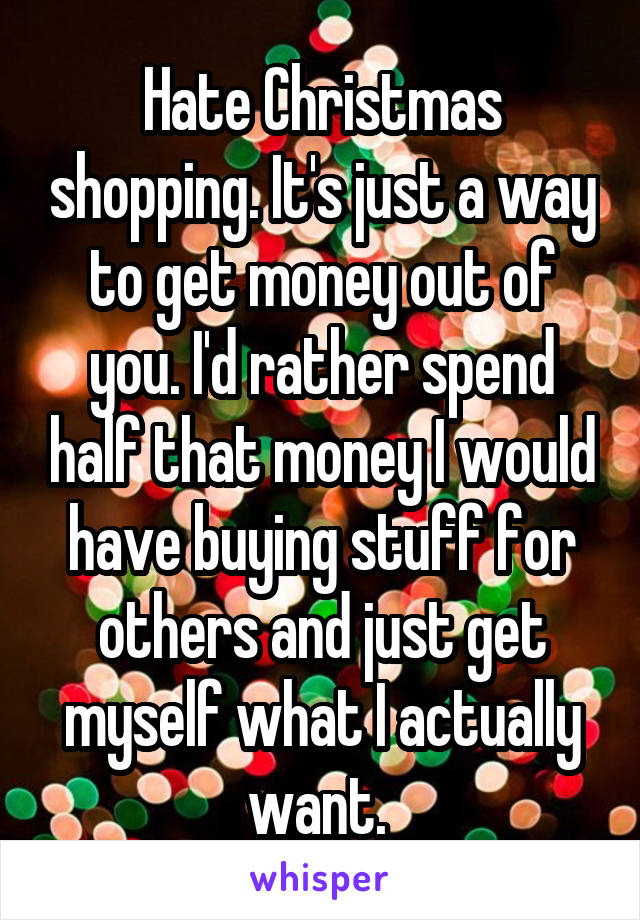 Hate Christmas shopping. It's just a way to get money out of you. I'd rather spend half that money I would have buying stuff for others and just get myself what I actually want. 
