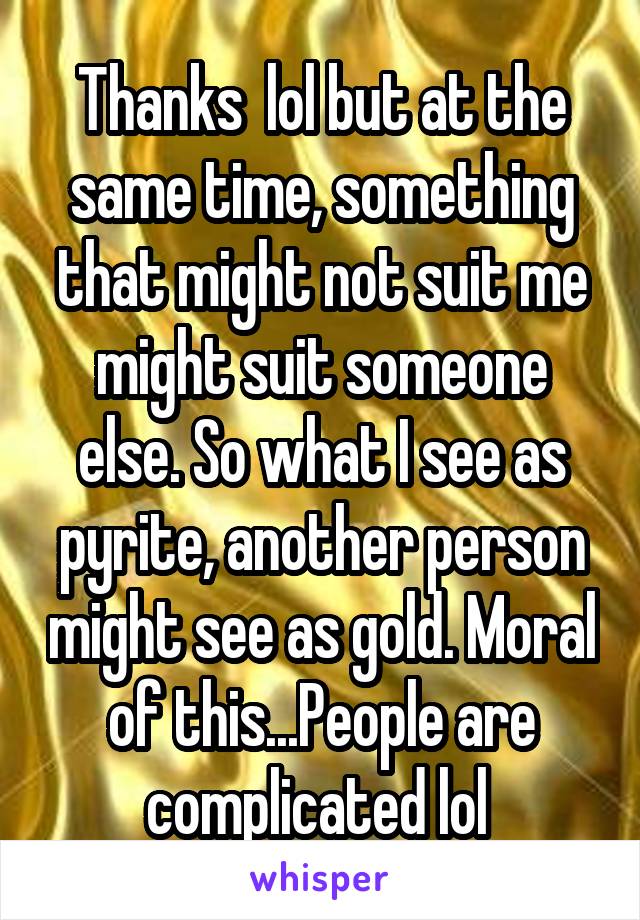 Thanks  lol but at the same time, something that might not suit me might suit someone else. So what I see as pyrite, another person might see as gold. Moral of this...People are complicated lol 