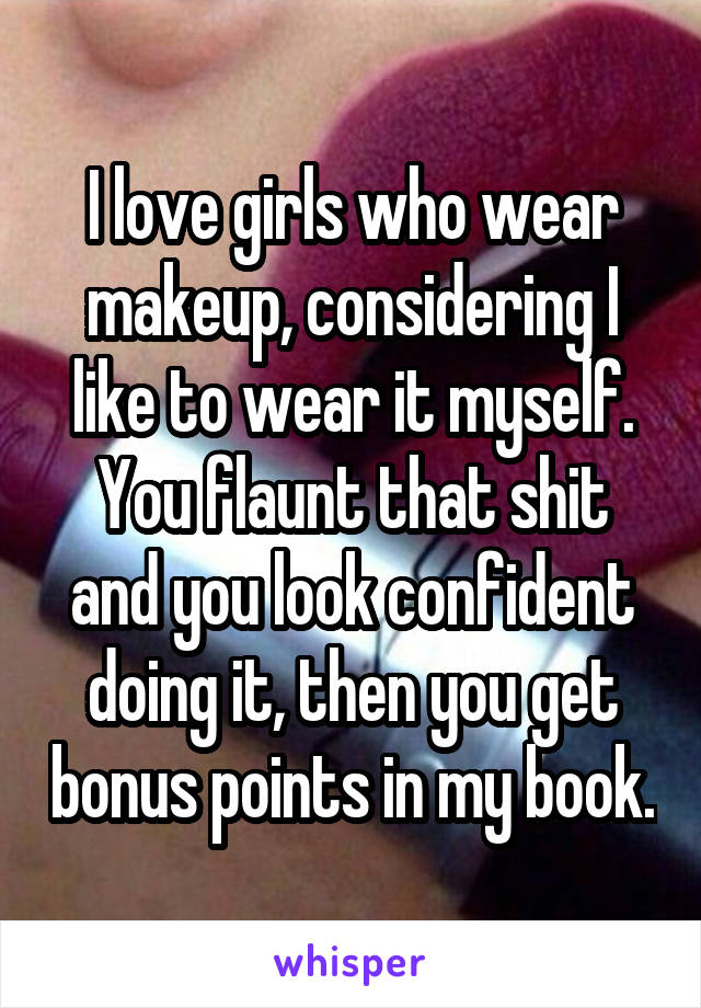 I love girls who wear makeup, considering I like to wear it myself. You flaunt that shit and you look confident doing it, then you get bonus points in my book.
