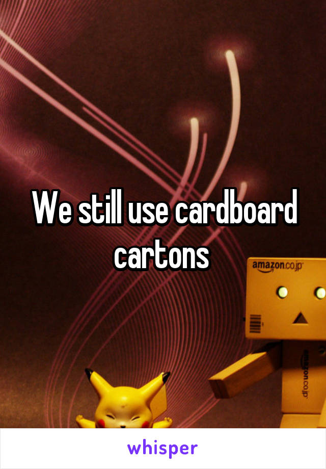 We still use cardboard cartons 