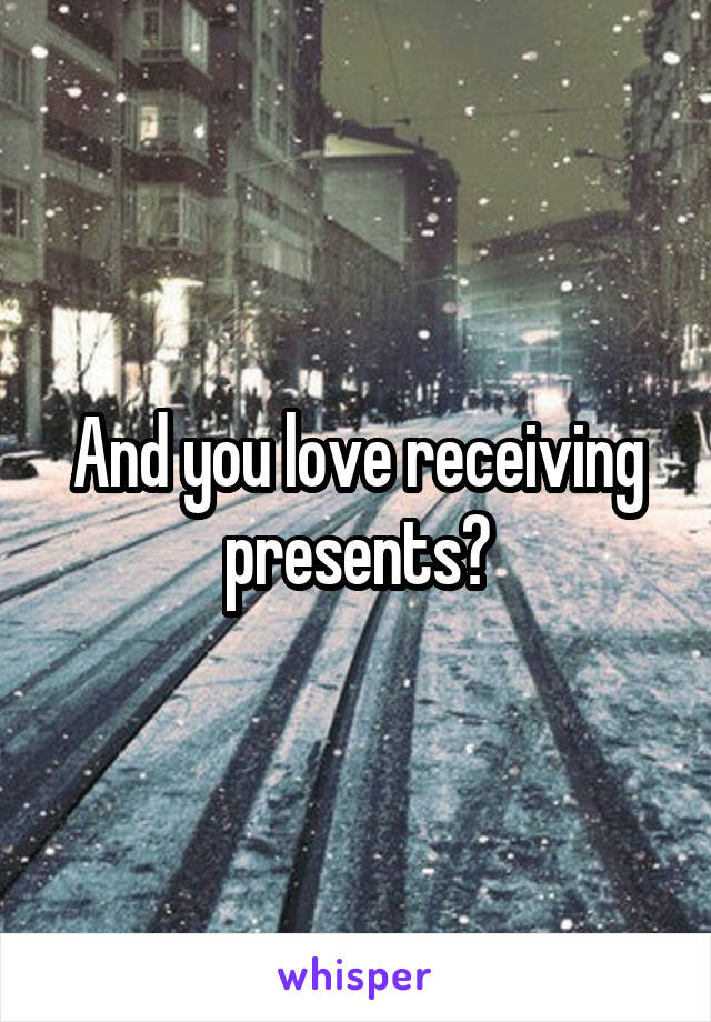 And you love receiving presents?