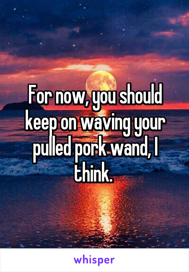 For now, you should keep on waving your pulled pork wand, I think. 