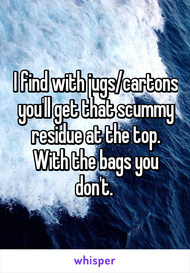 I find with jugs/cartons you'll get that scummy residue at the top. With the bags you don't. 