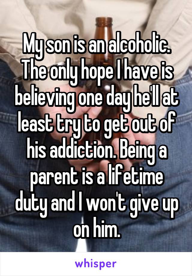 My son is an alcoholic. The only hope I have is believing one day he'll at least try to get out of his addiction. Being a parent is a lifetime duty and I won't give up on him.