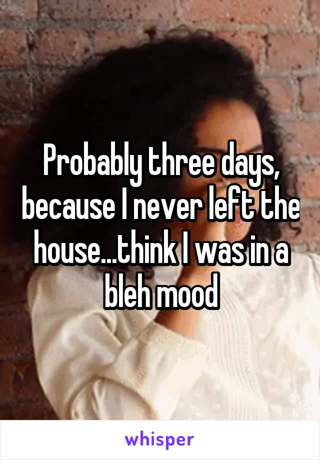 Probably three days, because I never left the house...think I was in a bleh mood