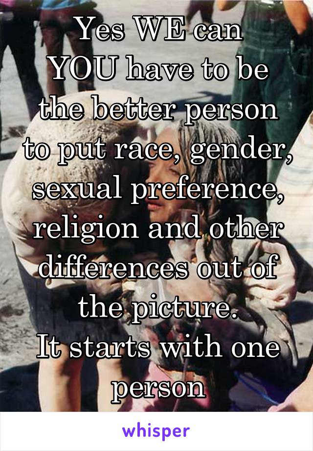 Yes WE can
YOU have to be the better person to put race, gender, sexual preference, religion and other differences out of the picture.
It starts with one person
YOU