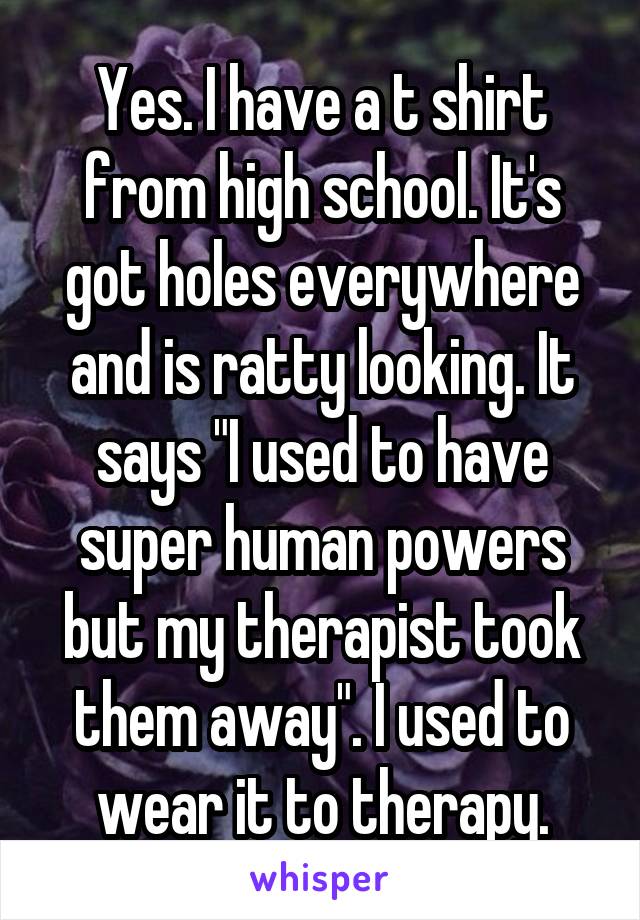 Yes. I have a t shirt from high school. It's got holes everywhere and is ratty looking. It says "I used to have super human powers but my therapist took them away". I used to wear it to therapy.