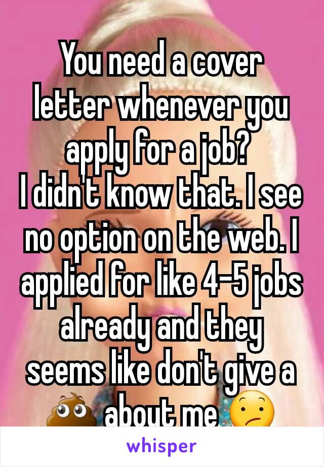 You need a cover letter whenever you apply for a job? 
I didn't know that. I see no option on the web. I applied for like 4-5 jobs already and they seems like don't give a 💩 about me 😕