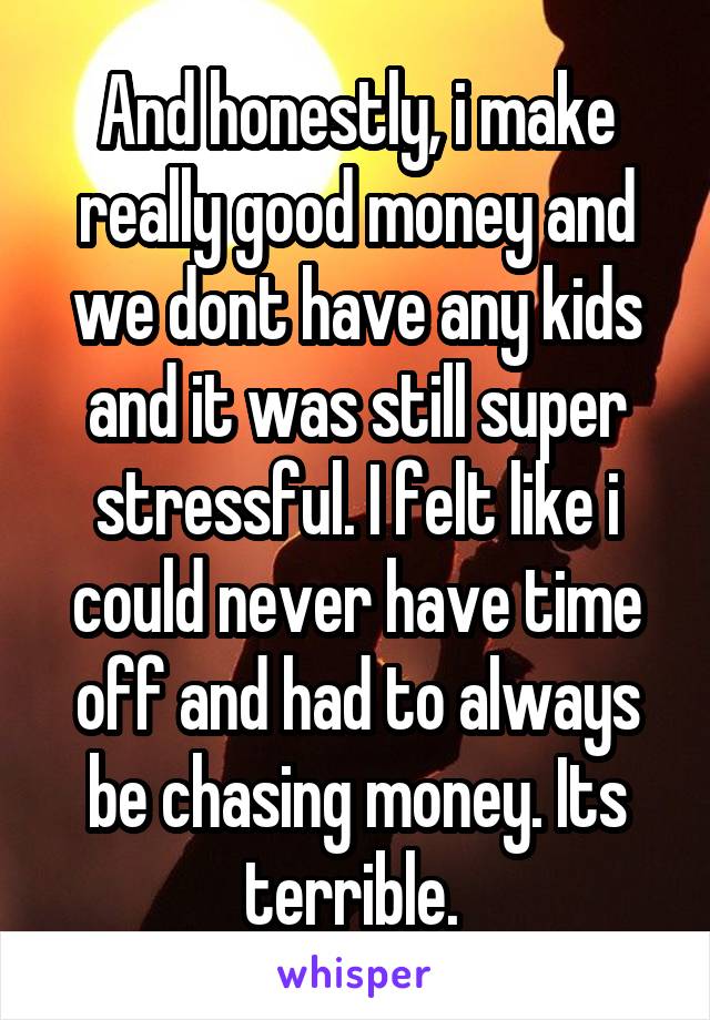 And honestly, i make really good money and we dont have any kids and it was still super stressful. I felt like i could never have time off and had to always be chasing money. Its terrible. 