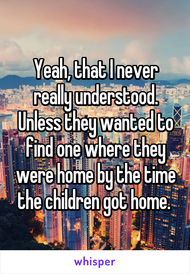 Yeah, that I never really understood. Unless they wanted to find one where they were home by the time the children got home. 