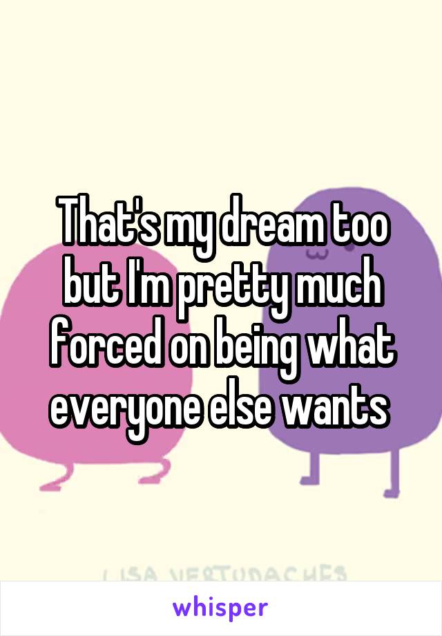 That's my dream too but I'm pretty much forced on being what everyone else wants 