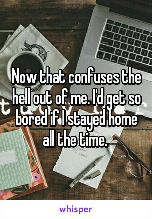 Now that confuses the hell out of me. I'd get so bored if I stayed home all the time. 