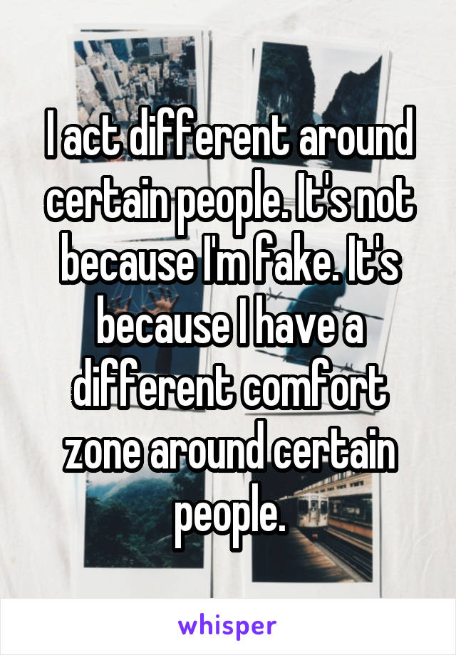 I act different around certain people. It's not because I'm fake. It's because I have a different comfort zone around certain people.