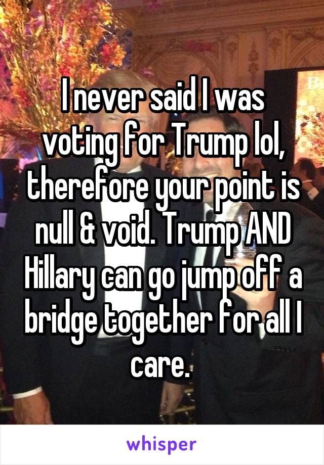 I never said I was voting for Trump lol, therefore your point is null & void. Trump AND Hillary can go jump off a bridge together for all I care. 