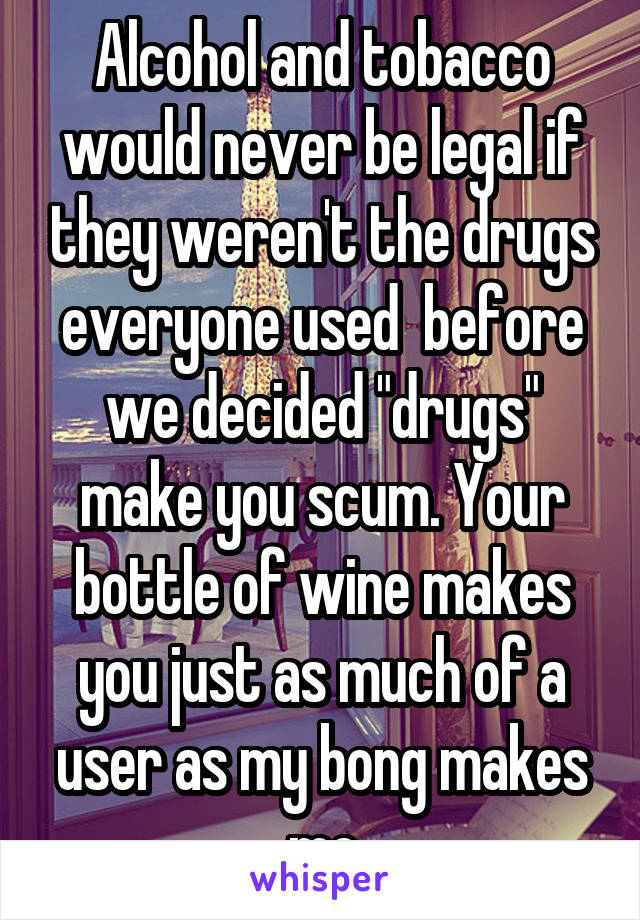 Alcohol and tobacco would never be legal if they weren't the drugs everyone used  before we decided "drugs" make you scum. Your bottle of wine makes you just as much of a user as my bong makes me