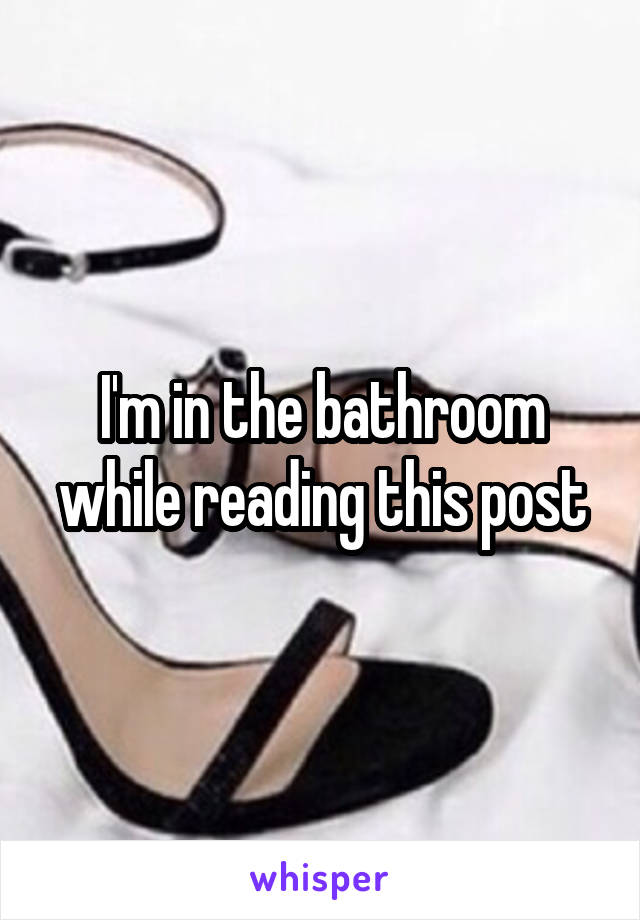 I'm in the bathroom while reading this post