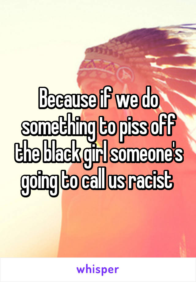Because if we do something to piss off the black girl someone's going to call us racist 