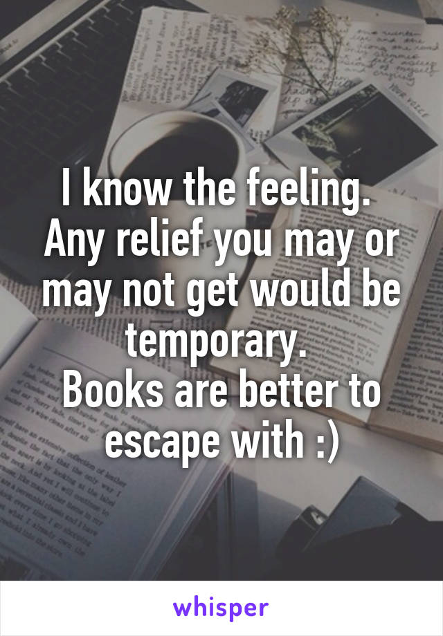 I know the feeling. 
Any relief you may or may not get would be temporary. 
Books are better to escape with :)