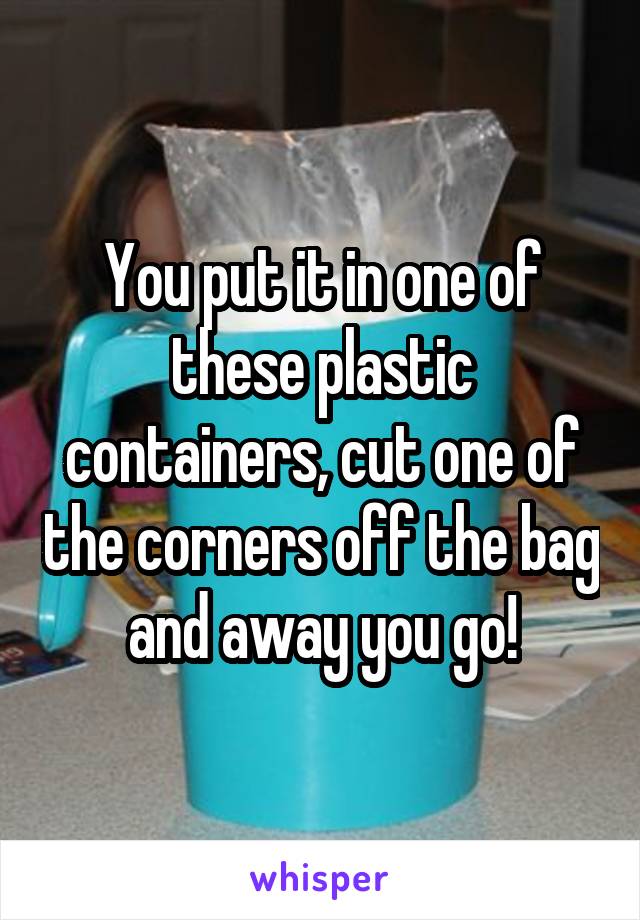 You put it in one of these plastic containers, cut one of the corners off the bag and away you go!