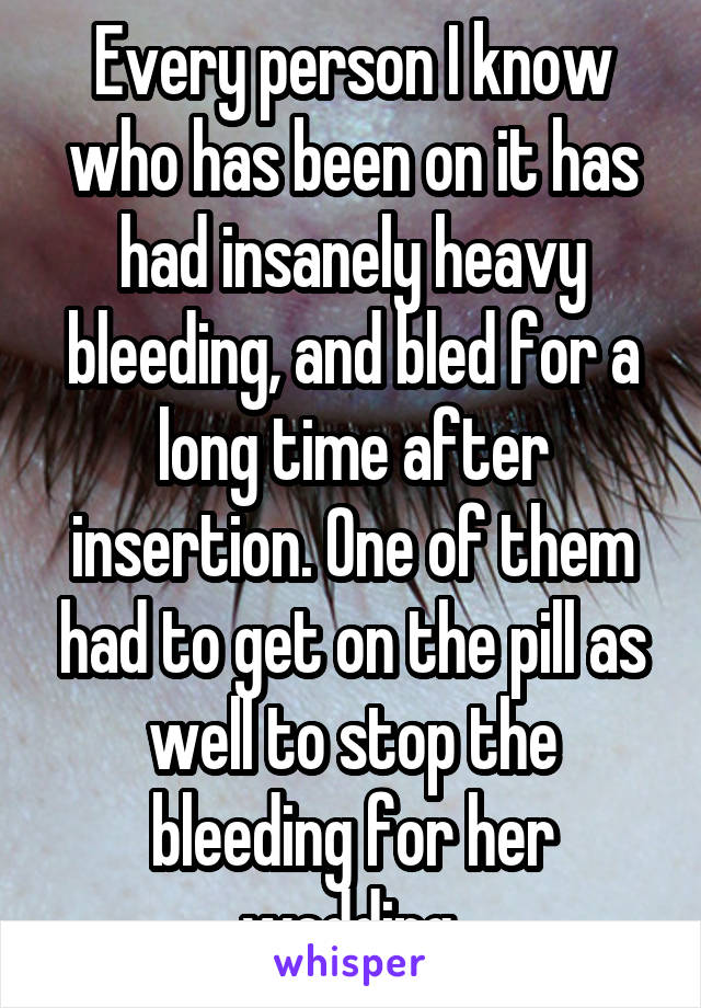 Every person I know who has been on it has had insanely heavy bleeding, and bled for a long time after insertion. One of them had to get on the pill as well to stop the bleeding for her wedding.
