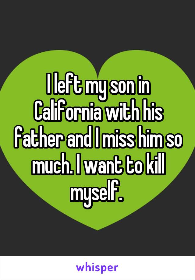 I left my son in California with his father and I miss him so much. I want to kill myself. 